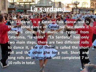 La sardana
• “La Sardana” is a Catalan folk dance and is
  the national dance of Catalonia. We dance it
  doing a circle. The music is typical from
  Catalonia, “la cobla". “La Sardana” has only
  two main steps, there are two different rolls
  to dance it, one of them is called the short
  roll and the other the long roll. Short and
  long rolls are alternated until completed 7 or
  10 rolls in total.
 