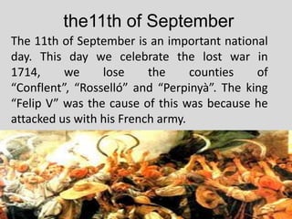 the11th of September
The 11th of September is an important national
day. This day we celebrate the lost war in
1714,     we     lose     the     counties   of
“Conflent”, “Rosselló” and “Perpinyà”. The king
“Felip V” was the cause of this was because he
attacked us with his French army.
 