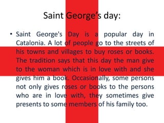 Saint George’s day:
• Saint George's Day is a popular day in
  Catalonia. A lot of people go to the streets of
  his towns and villages to buy roses or books.
  The tradition says that this day the man give
  to the woman which is in love with and she
  gives him a book. Occasionally, some persons
  not only gives roses or books to the persons
  who are in love with, they sometimes give
  presents to some members of his family too.
 