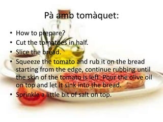 Pà amb tomàquet:
• How to prepare?
• Cut the tomatoes in half.
• Slice the bread.
• Squeeze the tomato and rub it on the bread
  starting from the edge, continue rubbing until
  the skin of the tomato is left. Pour the olive oil
  on top and let it sink into the bread.
• Sprinkle a little bit of salt on top.
 