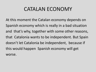 CATALAN ECONOMY
At this moment the Catalan economy depends on
Spanish economy which is really in a bad situation
and that’s why, together with some other reasons,
that Catalonia wants to be independent. But Spain
doesn’t let Catalonia be independent, because if
this would happen Spanish economy will get
worse.
 