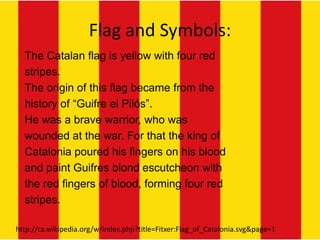 Flag and Symbols:
  The Catalan flag is yellow with four red
  stripes.
  The origin of this flag became from the
  history of “Guifre el Pilós”.
  He was a brave warrior, who was
  wounded at the war. For that the king of
  Catalonia poured his fingers on his blood
  and paint Guifres blond escutcheon with
  the red fingers of blood, forming four red
  stripes.

http://ca.wikipedia.org/w/index.php?title=Fitxer:Flag_of_Catalonia.svg&page=1
 