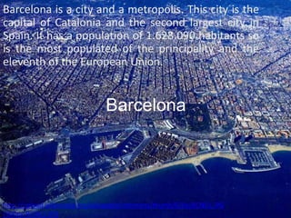 Barcelona is a city and a metropolis. This city is the
capital of Catalonia and the second largest city in
Spain. It has a population of 1.628.090 habitants so
is the most populated of the principality and the
eleventh of the European Union.


                              Barcelona




http://upload.wikimedia.org/wikipedia/commons/thumb/0/0e/BCN01.JPG
/300px-BCN01.JPG
 