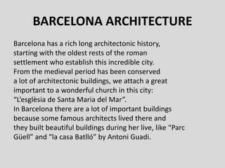 BARCELONA ARCHITECTURE
Barcelona has a rich long architectonic history,
starting with the oldest rests of the roman
settlement who establish this incredible city.
From the medieval period has been conserved
a lot of architectonic buildings, we attach a great
important to a wonderful church in this city:
“L’esglèsia de Santa Maria del Mar”.
In Barcelona there are a lot of important buildings
because some famous architects lived there and
they built beautiful buildings during her live, like “Parc
Güell” and “la casa Batlló” by Antoni Guadi.
 