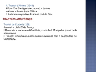 4. Tractat d’Almirra (1244)
  Alfons X el Savi (gendre Jaume) – Jaume I
  - Alfons volia controlar Xàtiva
   La frontera quedava fixada al port de Biar.

TRACTATS AMB FRANÇA

Tractat de Corbeil (1258)
Jaume I – Lluís IX de França
 Renuncia a les terres d’Occitània, controlarà Montpeller (ciutat de la
seva mare),
 França: renuncia als antics comtats catalans com a descendent de
Carlemany.
 