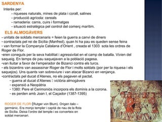 SARDENYA
 Interès per:
      - riqueses naturals, mines de plata i corall, salines
      - producció agrícola: cereals
      - ramaderia: carns, cuirs i formatges
      - situació estratègica pel control del comerç marítim.
  ELS ALMOGÀVERS
- unitats de soldats mercenaris = feien la guerra a canvi de diners
- contractats pel rei de Sicília (Manfred), quan hi ha pau es queden sense feina
- van formar la Companyia Catalana d’Orient , creada el 1303 sota les ordres de
Roger de Flor.
-eren coneguts per la seva habilitat i agressivitat en el camp de batalla. Vivien del
saqueig. En temps de pau saquejaven a la població pagesa.
-van lluitar a favor de l’emperador de Bizanci contra els turcs.
- els bizantins van assassinar Roger de Flor i molts soldats (por per la riquesa i els
saquejos). Uns quants van sobreviure i van atacar Bizanci en venjança.
-contractats pel ducat d’Atenes, no els pagaven el pactat.
      - guerra al ducat d’Atenes  victòria almogàvers
      - expansió a Neopàtria
      - 1380: Pere el Cerimoniós incorpora els dominis a la corona.
      - es perden amb Joan I, el Caçador (1387-1395)

  ROGER DE FLOR (Rutger von Blum). Origen italo –
  germànic. Era monjo templer i capità de nau de la flota
  de Sicília. Deixa l’ordre del temple i es converteix en
  soldat mercenari.
 