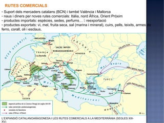 RUTES COMERCIALS
- Suport dels mercaders catalans (BCN) i també València i Mallorca
- naus i diners per noves rutes comercials: Itàlia, nord Àfrica, Orient Pròxim
- productes importats: espècies, sedes, perfums…  reexportació
- productes exportats: vi, mel, fruita seca, sal (marina i mineral), cuirs, pells, teixits, armes de
ferro, corall, oli i esclaus.




L’EXPANSIÓ CATALANOARAGONESA I LES RUTES COMERCIALS A LA MEDITERRÀNIA (SEGLES XIII-
XV)
 