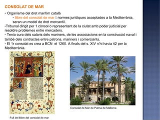 CONSOLAT DE MAR
- Organisme del dret marítim català
      - llibre del consolat de mar  normes jurídiques acceptades a la Mediterrània,
      seran un model de dret mercantil.
-Tribunal dirigit per 1 cònsol o representant de la ciutat amb poder judicial per
resoldre problemes entre mercaders.
- Tenia cura dels salaris dels mariners, de les associacions en la construcció naval i
també dels contractes entre patrons, mariners i comerciants.
- El 1r consolat es crea a BCN el 1260. A finals del s. XIV n’hi havia 42 per la
Mediterrània.




                                          Consolat de Mar de Palma de Mallorca


   Full del llibre del consolat de mar
 