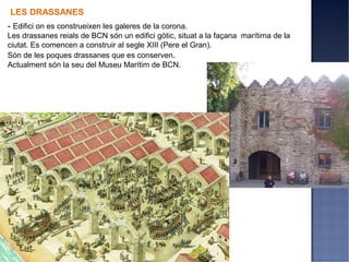 LES DRASSANES
- Edifici on es construeixen les galeres de la corona.
Les drassanes reials de BCN són un edifici gòtic, situat a la façana marítima de la
ciutat. Es comencen a construir al segle XIII (Pere el Gran).
Són de les poques drassanes que es conserven.
Actualment són la seu del Museu Marítim de BCN.
 