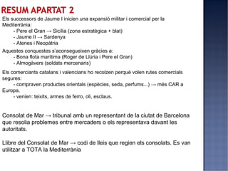 Els successors de Jaume I inicien una expansió militar i comercial per la
Mediterrània:
     - Pere el Gran → Sicília (zona estratègica + blat)
     - Jaume II → Sardenya
     - Atenes i Neopàtria
Aquestes conquestes s’aconsegueixen gràcies a:
    - Bona flota marítima (Roger de Llúria i Pere el Gran)
    - Almogàvers (soldats mercenaris)
Els comerciants catalans i valencians ho recolzen perquè volen rutes comercials
segures:
     - compraven productes orientals (espècies, seda, perfums...) → més CAR a
Europa.
     - venien: teixits, armes de ferro, oli, esclaus.


Consolat de Mar → tribunal amb un representant de la ciutat de Barcelona
que resolia problemes entre mercaders o els representava davant les
autoritats.

Llibre del Consolat de Mar → codi de lleis que regien els consolats. Es van
utilitzar a TOTA la Mediterrània
 