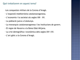 Què treballarem en aquest tema?

 -Les conquestes militars de la Corona d’Aragó.
 - L’expansió mediterrània catalanoaragonesa.
 - L’economia i la societat als segles XIII – XV.
 - La població jueva a Catalunya.
 - La monarquia catalanoaragonesa i les institucions de govern.
 - El regne de Navarra a la Baixa Edat Mitjana.
 - La crisi demogràfica i econòmica dels segles XIV i XV.
 - L’art gòtic a la Corona d’Aragó.
 