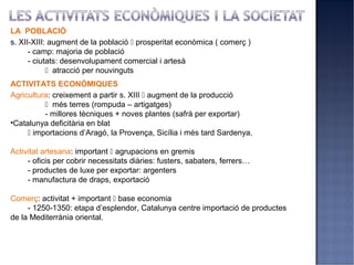 LA POBLACIÓ
s. XII-XIII: augment de la població  prosperitat econòmica ( comerç )
      - camp: majoria de població
      - ciutats: desenvolupament comercial i artesà
             atracció per nouvinguts
ACTIVITATS ECONÒMIQUES
Agricultura: creixement a partir s. XIII  augment de la producció
           més terres (rompuda – artigatges)
          - millores tècniques + noves plantes (safrà per exportar)
•Catalunya deficitària en blat
      importacions d’Aragó, la Provença, Sicília i més tard Sardenya.

Activitat artesana: important  agrupacions en gremis
     - oficis per cobrir necessitats diàries: fusters, sabaters, ferrers…
     - productes de luxe per exportar: argenters
     - manufactura de draps, exportació

Comerç: activitat + important  base economia
     - 1250-1350: etapa d’esplendor, Catalunya centre importació de productes
de la Mediterrània oriental.
 