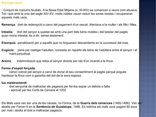 Els mals usos:

- Conjunt de costums feudals. A la Baixa Edat Mitjana (s. XI-XIV) es comencen a veure com abusius.
Tot i que amb la crisi del segle XIV-XV, molts nobles veuen reduir les seves rendes i recuperaran
aquests mals usos.

Remença: dret de redempció a canvi del pagament d’un rescat. Afectava a la muller i als fills i filles.

Intestia: dret del senyor a quedar-se amb una part dels béns mobles i del bestiar del pagès
quan moria intestat, és a dir, sense testament.

Eixorquia: penalització per a aquells que no tinguessin descendents en la successió del mas.

Cugúcia: pena per castigar l’adulteri, consistia en repartir els béns de l’adúltera entre el senyor i el
    marit perjudicat.

Arsina:    indemnització que rebia el senyor directe per raó d’un incendi a la finca.

Ferma d’espoli forçada:
      cànon cobrat pel senyor a canvi de donar el seu consentiment al pagès perquè pogués
hipotecar la finca com a garantia del dot de la seva esposa.

Ius maletractandi:
     dret senyorial de maltractar els pagesos per fer-los expiar un delicte o falta.
     - aprovat per les Corts de Cervera el 1202



Els Mals usos van ser una de les causes, no l’única, de la Guerra dels remences (1460-1486). Van ser
abolits per Ferran II en la Sentència de Guadalupe, 1486. Es redimia els mals usos pagant 60 sous
per mas i abolia el dret a maltractar pagesos.
 