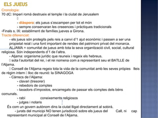 Cronologia:
70 dC: Imperi romà destrueix el temple i la ciutat de Jerusalem
             
             - diàspora: els jueus s’escampen per tot el món
             - sempre conservaran les creeences i pràctiques tradicionals
-Finals s. IX: establiment de famílies jueves a Girona.
Tracte diferenciat:
       - els jueus són protegits pels reis a canvi d’1 ajut econòmic i passen a ser una
       propietat reial i una font important de rendes del patrimoni privat del monarca.
       ALJAMA = comunitat de jueus amb tota la seva organització civil, social, cultural     i
religiosa. Són independents d’1 de l’altra.
       - Aljama: organisme jurídic que reuneix i regeix els hebreus.
        sota l’autoritat del rei, i el rei nomena com a representant seu el BATLLE de
l’Aljama.
        Consell de l’Aljama regeix tota la vida de la comunitat amb les seves pròpies lleis
de règim intern  lloc de reunió: la SINAGOGA
       - Càrrecs de l’Aljama:
             - clavari (tresorer)
             - rebedors de comptes
             - taxadors d’impostos, encarregats de passar els comptes dels béns
comunals.
             - rabí           coneixements religiosos
             - jutges i notaris
     És com un govern autònom dins la ciutat lligat directament al sobirà.
           - jurats del municipi NO tenen jurisdicció sobre els jueus del      Call, ni cap
     representant municipal al Consell de l’Aljama.
 