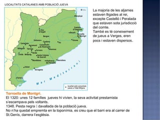 LOCALITATS CATALANES AMB POBLACIÓ JUEVA

                                                      La majoria de les aljames
                                                      estaven lligades al rei,
                                                      excepte Castelló i Peralada
                                                      que estaven sota jurisdicció
                                                      del comte.
                                                      També es té coneixement
                                                      de jueus a Verges, eren
                                                      pocs i estaven dispersos.




Torroella de Montgrí.
El 1320: unes 12 famílies jueves hi vivien, la seva activitat prestamista
s’escampava pels voltants.
1348. Pesta negra  davallada de la població jueva.
No n’ha quedat empremta en la toponímia, es creu que el barri era al carrer de
St.Genís, darrera l’església.
 
