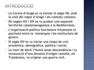    La Corona d’Aragó es va formar el segle XII, amb
    la unió del regne d’Aragó i els comtats catalans.
   Els segles XIII i XIV es va produir una expansió
    territorial catalanoaragonesa a la Mediterrània.
   L’organització política funcionava mitjançant el
    pactisme entre la monarquia i les institucions de
    govern.
   El segle XIV es va iniciar una etapa de crisi
    econòmica, demogràfica, política i social.
   La mort de Martí l’Humà sense descendència i la
    instauració d’una dinastia d’origen castellà, els
    Trastàmara, va originar una guerra civil.
 