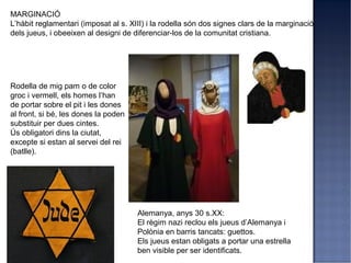 MARGINACIÓ
L’hàbit reglamentari (imposat al s. XIII) i la rodella són dos signes clars de la marginació
dels jueus, i obeeixen al designi de diferenciar-los de la comunitat cristiana.




Rodella de mig pam o de color
groc i vermell, els homes l’han
de portar sobre el pit i les dones
al front, si bé, les dones la poden
substituir per dues cintes.
Ús obligatori dins la ciutat,
excepte si estan al servei del rei
(batlle).




                                      Alemanya, anys 30 s.XX:
                                      El règim nazi reclou els jueus d’Alemanya i
                                      Polònia en barris tancats: guettos.
                                      Els jueus estan obligats a portar una estrella
                                      ben visible per ser identificats.
 