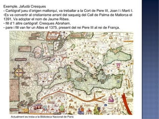 Exemple. Jafudà Cresques
- Cartògraf jueu d’origen mallorquí, va treballar a la Cort de Pere III, Joan I i Martí I.
-Es va convertir al cristianisme arrant del saqueig del Call de Palma de Mallorca el
1391. Va adoptar el nom de Jaume Ribes.
- fill d’1 altre cartògraf: Cresques Abraham.
- pare i fill van fer un Atles el 1375, present del rei Pere III al rei de França.




     Actualment es troba a la Biblioteca Nacional de París
 