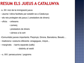 -s. XII: inici de la immigració jueva
- Jaume I dóna facilitats per establir-se a Catalunya
- els reis protegien els jueus ( prestadors de diners)
- oficis: - artesans
         - comerç
         - prestadors de diners
         - càrrecs a la cort

-Comunitats jueves importants: Perpinyà, Girona, Barcelona, Besalú…
- tradicions i costums diferents: sinagogues, miqvé...
- marginats: - barris separats (calls)
                    - distintiu al vestit

- s. XIV: persecucions  pogroms
 