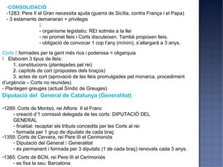 -CONSOLIDACIÓ
 -1283: Pere II el Gran necessita ajuda (guerra de Sicília, contra França i el Papa)
 - 3 estaments demanaran + privilegis
                 
                 - organisme legislatiu: REI sotmès a la llei
                 - rei promet lleis i Corts discuteixen. També proposen lleis.
                 - obligació de convocar 1 cop l’any (mínim), s’allargarà a 3 anys.

Corts  formades per la gent més rica i poderosa = oligarquia
 Elaboren 3 tipus de lleis:
     1. constitucions (plantejades pel rei)
     2. capítols de cort (propostes dels braços)
     3. actes de cort (aprovació de les lleis promulgades pel monarca, procediment
d’urgència – Corts no reunides)
- Plantegen greuges (actual Síndic de Greuges)
Diputació del General de Catalunya (Generalitat)

-1289: Corts de Montsó, rei Alfons II el Franc
    - creació d’1 comissió delegada de les corts: DIPUTACIÓ DEL
    GENERAL
    - finalitat: recaptar els tributs concedits per les Corts al rei
    - formada per 1 grup de diputats de cada braç
-1359: Corts de Cervera, rei Pere III el Cerimoniós
    - Diputació del General  Generalitat
    - és permanent i formada per 3 diputats (1 de cada braç) renovats cada 3 anys.
-1365: Corts de BCN, rei Pere III el Cerimoniós
    - es fixa la seu: Barcelona
 