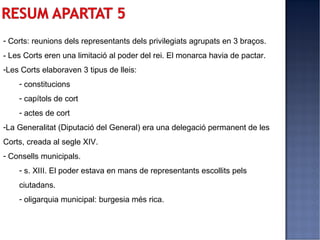 - Corts: reunions dels representants dels privilegiats agrupats en 3 braços.
- Les Corts eren una limitació al poder del rei. El monarca havia de pactar.
-Les Corts elaboraven 3 tipus de lleis:
    - constitucions
    - capítols de cort
    - actes de cort
-La Generalitat (Diputació del General) era una delegació permanent de les
Corts, creada al segle XIV.
- Consells municipals.
    - s. XIII. El poder estava en mans de representants escollits pels
    ciutadans.
    - oligarquia municipal: burgesia més rica.
 