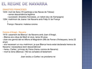 DINASTIES FRANCESES
1234: mort de Sanç VII (participa a las Navas de Tolosa)
    - sense descendència legítima
    - successió: dinasties franceses, un nebot (duc de Xampagne)
1284: matrimoni de Joana I de Navarra amb Felip IV de França
    
    França i Navarra: mateixa corona


Corona d’Aragó - Navarra
1419: casament de Blanca I de Navarra amb Joan d’Aragó.
- Blanca era vídua de Martí el Jove, tenia 35 anys
-Joan era germà del rei Alfons el Magnànim (fills de Ferran d’Antequera, tenia 22
anys)
- era necessari un nou matrimoni, ja que Blanca havia estat declarada hereva de
Navarra i necessitava tenir descendència!
- hereu: Carles  príncep de Viana (hereu corona de Navarra)
- mort la reina (Blanca)  NO es compleix el testament
                           
                     Joan exclou a Carles i es proclama rei
 