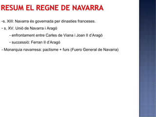 -s. XIII: Navarra és governada per dinasties franceses.
- s. XV. Unió de Navarra i Aragó
    - enfrontament entre Carles de Viana i Joan II d’Aragó
    - successió: Ferran II d’Aragó
- Monarquia navarresa: pactisme + furs (Fuero General de Navarra)
 