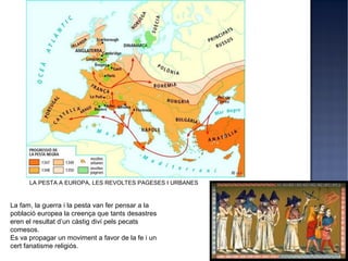 LA PESTA A EUROPA, LES REVOLTES PAGESES I URBANES


La fam, la guerra i la pesta van fer pensar a la
població europea la creença que tants desastres
eren el resultat d’un càstig diví pels pecats
comesos.
Es va propagar un moviment a favor de la fe i un
cert fanatisme religiós.
 