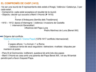 EL COMPROMÍS DE CASP (1412)
-Va ser una reunió de 9 representants dels estats d’Aragó, València i Catalunya, 3 per
cada estat .
- Compromís: cada estat acceptava el resultat de la reunió
- Objectiu: decidir qui succeïa a Martí I l’Humà ( 1410)
                
                Ferran d’Antequera (família dels Trastàmara)
-1410 – 1412: època d’interregne  violència i invasions de Castella
            intervenció Generalitat 
                           influència del Papa Luna
                                                Pedro Martínez de Luna (Benet XIII)

  Orígens del conflicte
  Cisma d’Occident / Cisma Papal (1378-1417 conflicte internacional)
      
      2 papes alhora: 1 a Avinyó i 1 a Roma
      - cadascun tenia els seus seguidors i detractors: rivalitats i disputes per
  mantenir el poder.
- Pere III el Cerimoniós: indiferent, quedava bé amb tots dos papes
- Martí I l’Humà es casa amb una parenta del Papa Benet XIII, i el seu fill també
pendrà part a favor d’aquest Papa.
 