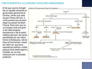 PRETENDENTS A LA CORONA CATALANO-ARAGONESA

El fet que Jaume d’Urgell
fos en aquells moments el
governador general de la
Corona, càrrec que solia
ocupar l’hereu del tron, li
va fer pensar que ell seria
elegit successor de Martí
l’Humà. Però com que no
va comptar amb el suport
ni de l’alta burgesia
barcelonina ni de la petita
noblesa del país, les seves
possibilitats es van reduir.
Ferran d’Antequera, nét de
Pere el Cerimoniós i nebot
de l’últim rei, que tenia
experiència política i militar
perquè havia estat regent a
Castella, es va anar
imposant com a candidat
preferent.
 