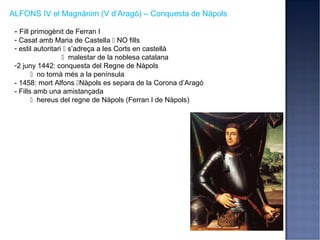 ALFONS IV el Magnànim (V d’Aragó) – Conquesta de Nàpols

 - Fill primogènit de Ferran I
 - Casat amb Maria de Castella  NO fills
 - estil autoritari  s’adreça a les Corts en castellà
                    malestar de la noblesa catalana
 -2 juny 1442: conquesta del Regne de Nàpols
         no tornà més a la península
 - 1458: mort Alfons Nàpols es separa de la Corona d’Aragó
 - Fills amb una amistançada
         hereus del regne de Nàpols (Ferran I de Nàpols)
 