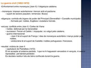 La guerra civil (1462-1472)
-Enfrontament entre monarquia (Joan II) i l’oligarquia catalana.

- monarquia: imposar autoritarisme i trencar amb el pactisme
    - suport de sectors populars: remences i Busca

-oligarquia: controla els òrgans de poder del Principat (Generalitat + Consells municipals)
           - formada per: nobles, Església i ciutadans honrats

-excusa: conflicte entre Joan II i Carles de Viana
     - Carles: defensat per la Generalitat
     - successor: Ferran el Catòlic  impopular, no volgut pels catalans.
     - guerra internacional:
          - Joan II té el suport de França  idea de monarquia autoritària i menys poder pels
          nobles.
          - aristocrària té el suport de Castella i nobles portuguesos i francesos.

-resultat: victòria de Joan II
     - capitulació de Pedralbes (1472)
     El rei acceptar el sistema pactista. I que no hi haguessin vencedors ni vençuts, ni exercir
     represàlies pel bàndol perdedor.
     Es decideix restituir tots els béns confiscats durant la guerra.
 