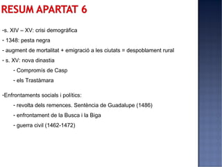 -s. XIV – XV: crisi demogràfica
- 1348: pesta negra
- augment de mortalitat + emigració a les ciutats = despoblament rural
- s. XV: nova dinastia
    - Compromís de Casp
    - els Trastàmara

-Enfrontaments socials i polítics:
    - revolta dels remences. Sentència de Guadalupe (1486)
    - enfrontament de la Busca i la Biga
    - guerra civil (1462-1472)
 