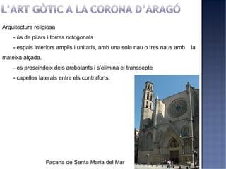 Arquitectura religiosa
    - ús de pilars i torres octogonals
    - espais interiors amplis i unitaris, amb una sola nau o tres naus amb   la
mateixa alçada.
    - es prescindeix dels arcbotants i s’elimina el transsepte
    - capelles laterals entre els contraforts.




                  Façana de Santa Maria del Mar
 