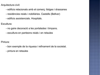 Arquitectura civil:
    - edificis relacionats amb el comerç: llotges i drassanes
    - residències reials i nobiliàries. Castells (Bellver)
    - edificis assistencials. Hospitals.

Escultura:
    - no gaire decoració a les portalades i timpans.
    - escultura en panteons reials i en retaules


Pintura:
    - bon exemple de la riquesa i refinament de la societat.
    - pintura en retaules
 