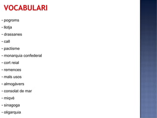 - pogroms
- llotja
- drassanes
- call
- pactisme
- monarquia confederal
- cort reial
- remences
- mals usos
- almogàvers
- consolat de mar
- miqvé
- sinagoga
- oligarquia
 