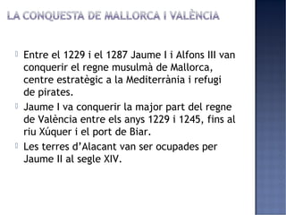    Entre el 1229 i el 1287 Jaume I i Alfons III van
    conquerir el regne musulmà de Mallorca,
    centre estratègic a la Mediterrània i refugi
    de pirates.
   Jaume I va conquerir la major part del regne
    de València entre els anys 1229 i 1245, fins al
    riu Xúquer i el port de Biar.
   Les terres d’Alacant van ser ocupades per
    Jaume II al segle XIV.
 