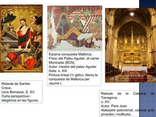 Escena conquesta Mallorca.
                            Fresc del Palau Aguilar, al carrer
                            Montcada (BCN)
                            Autor: mestre del palau Aguilar
                            Data: s. XIII
                            Pintura lineal (1r gòtic). Narra la
                            conquesta de Mallorca per
Retaule de Santes           Jaume I.
Creus.
Lluís Borrassà. S. XV.                                            Retaule de la Catedral de
Certa perspectiva i                                               Tarragona.
elegància en les figures.                                         s. XV.
                                                                  Autor: Pere Joan
                                                                  Alabastre policromat, coronat amb
                                                                  pinacles i motllures.
 