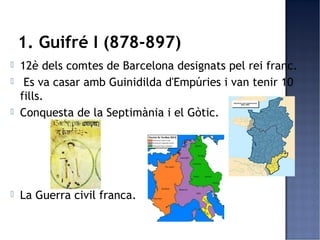 1. Guifré I (878-897)
   12è dels comtes de Barcelona designats pel rei franc.
    Es va casar amb Guinidilda d'Empúries i van tenir 10
    fills.
   Conquesta de la Septimània i el Gòtic.




   La Guerra civil franca.
 