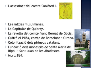    L'assassinat del comte Sunifred I.




   Les ràtzies musulmanes.
   La Capitular de Quierzy.
   La revolta del comte franc Bernat de Gòtia.
   Guifré el Pilós, comte de Barcelona i Girona.
   Colonització dels pirineus catalans.
   Fundació dels monestirs de Santa Maria de
    Ripoll i Sant Juan de les Abadesses.
   Mort: 884.
 