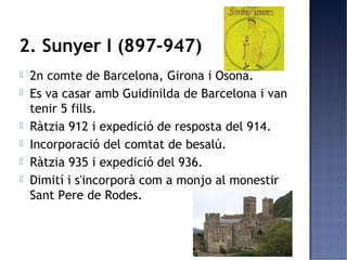 2. Sunyer I (897-947)
   2n comte de Barcelona, Girona i Osona.
   Es va casar amb Guidinilda de Barcelona i van
    tenir 5 fills.
   Ràtzia 912 i expedició de resposta del 914.
   Incorporació del comtat de besalú.
   Ràtzia 935 i expedició del 936.
   Dimití i s'incorporà com a monjo al monestir
    Sant Pere de Rodes.
 
