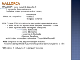MALLORCA  regne musulmà, des del s. X
    bon centre de comunicacions
    refugi de pirates (problemes amb el comerç)
                                 - monarquia
 Interès per conquerir-la:       - noblesa
                                 - burgesia comercial

1228: Corts de BCN  condicions de participació i repartiment de terres
    - ½ terres pel rei  ho reparteix entre: templers, funcionaris i ciutats
    - ½ terres repartides entre els magnats participants:
                          - comte de Rosselló
                          - comte d’Empúries
                          - vescomte de Montcada
                          - bisbe de Barcelona
    redistribuïdes entre colons, sobretot de l’Empordà i el Rosselló
 1229: conquesta de l’illa, es parteix del port de Salou.
 - resistència de la població musulmana refugiada a les muntanyes fins el 1231.

1287: Alfons III (nét Jaume I) va conquerir Menorca
 