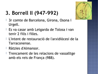 3. Borrell II (947-992)
   3r comte de Barcelona, Girona, Osona i
    Urgell.
   Es va casar amb Letgarda de Tolosa i van
    tenir 2 fills i filles.
   L'intent de restauració de l'arxidiòcesi de la
    Tarraconense.
   Ràtzies d'Almansor.
   Trencament de les relacions de vassalltge
    amb els reis de França (988).
 