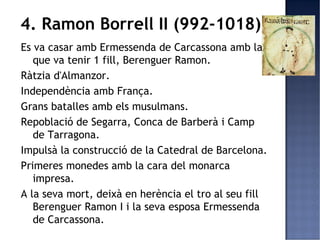 4. Ramon Borrell II (992-1018)
Es va casar amb Ermessenda de Carcassona amb la
   que va tenir 1 fill, Berenguer Ramon.
Ràtzia d'Almanzor.
Independència amb França.
Grans batalles amb els musulmans.
Repoblació de Segarra, Conca de Barberà i Camp
   de Tarragona.
Impulsà la construcció de la Catedral de Barcelona.
Primeres monedes amb la cara del monarca
   impresa.
A la seva mort, deixà en herència el tro al seu fill
   Berenguer Ramon I i la seva esposa Ermessenda
   de Carcassona.
 