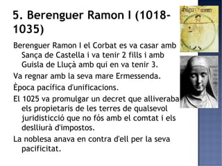 5. Berenguer Ramon I (1018-
1035)
Berenguer Ramon I el Corbat es va casar amb
   Sança de Castella i va tenir 2 fills i amb
   Guisla de Lluçà amb qui en va tenir 3.
Va regnar amb la seva mare Ermessenda.
Època pacífica d'unificacions.
El 1025 va promulgar un decret que alliveraba
   els propietaris de les terres de qualsevol
   juridisticció que no fós amb el comtat i els
   deslliurà d'impostos.
La noblesa anava en contra d'ell per la seva
   pacificitat.
 