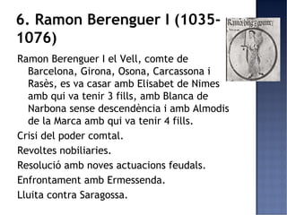 6. Ramon Berenguer I (1035-
1076)
Ramon Berenguer I el Vell, comte de
  Barcelona, Girona, Osona, Carcassona i
  Rasès, es va casar amb Elisabet de Nimes
  amb qui va tenir 3 fills, amb Blanca de
  Narbona sense descendència i amb Almodis
  de la Marca amb qui va tenir 4 fills.
Crisi del poder comtal.
Revoltes nobiliaries.
Resolució amb noves actuacions feudals.
Enfrontament amb Ermessenda.
Lluita contra Saragossa.
 