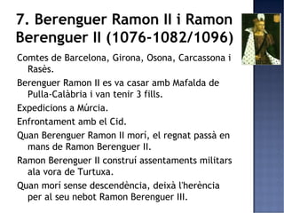 7. Berenguer Ramon II i Ramon
Berenguer II (1076-1082/1096)
Comtes de Barcelona, Girona, Osona, Carcassona i
  Rasès.
Berenguer Ramon II es va casar amb Mafalda de
  Pulla-Calàbria i van tenir 3 fills.
Expedicions a Múrcia.
Enfrontament amb el Cid.
Quan Berenguer Ramon II morí, el regnat passà en
  mans de Ramon Berenguer II.
Ramon Berenguer II construí assentaments militars
  ala vora de Turtuxa.
Quan morí sense descendència, deixà l'herència
  per al seu nebot Ramon Berenguer III.
 