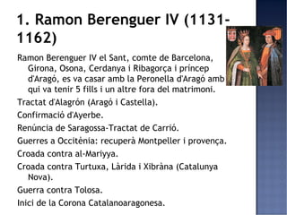 1. Ramon Berenguer IV (1131-
1162)
Ramon Berenguer IV el Sant, comte de Barcelona,
   Girona, Osona, Cerdanya i Ribagorça i príncep
   d'Aragó, es va casar amb la Peronella d'Aragó amb
   qui va tenir 5 fills i un altre fora del matrimoni.
Tractat d'Alagrón (Aragó i Castella).
Confirmació d'Ayerbe.
Renúncia de Saragossa-Tractat de Carrió.
Guerres a Occitènia: recuperà Montpeller i provença.
Croada contra al-Mariyya.
Croada contra Turtuxa, Làrida i Xibràna (Catalunya
   Nova).
Guerra contra Tolosa.
Inici de la Corona Catalanoaragonesa.
 