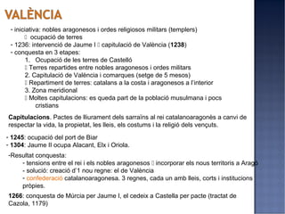 - iniciativa: nobles aragonesos i ordes religiosos militars (templers)
        ocupació de terres
 - 1236: intervenció de Jaume I  capitulació de València (1238)
 - conquesta en 3 etapes:
        1. Ocupació de les terres de Castelló
         Terres repartides entre nobles aragonesos i ordes militars
        2. Capitulació de València i comarques (setge de 5 mesos)
         Repartiment de terres: catalans a la costa i aragonesos a l’interior
        3. Zona meridional
         Moltes capitulacions: es queda part de la població musulmana i pocs
            cristians
Capitulacions. Pactes de lliurament dels sarraïns al rei catalanoaragonès a canvi de
respectar la vida, la propietat, les lleis, els costums i la religió dels vençuts.
- 1245: ocupació del port de Biar
- 1304: Jaume II ocupa Alacant, Elx i Oriola.
-Resultat conquesta:
    - tensions entre el rei i els nobles aragonesos  incorporar els nous territoris a Aragó
    - solució: creació d’1 nou regne: el de València
    - confederació catalanoaragonesa. 3 regnes, cada un amb lleis, corts i institucions
    pròpies.
1266: conquesta de Múrcia per Jaume I, el cedeix a Castella per pacte (tractat de
Cazola, 1179)
 