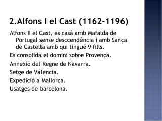 2.Alfons I el Cast (1162-1196)
Alfons II el Cast, es casà amb Mafalda de
  Portugal sense desccendència i amb Sança
  de Castella amb qui tingué 9 fills.
Es consolida el domini sobre Provença.
Annexió del Regne de Navarra.
Setge de València.
Expedició a Mallorca.
Usatges de barcelona.
 